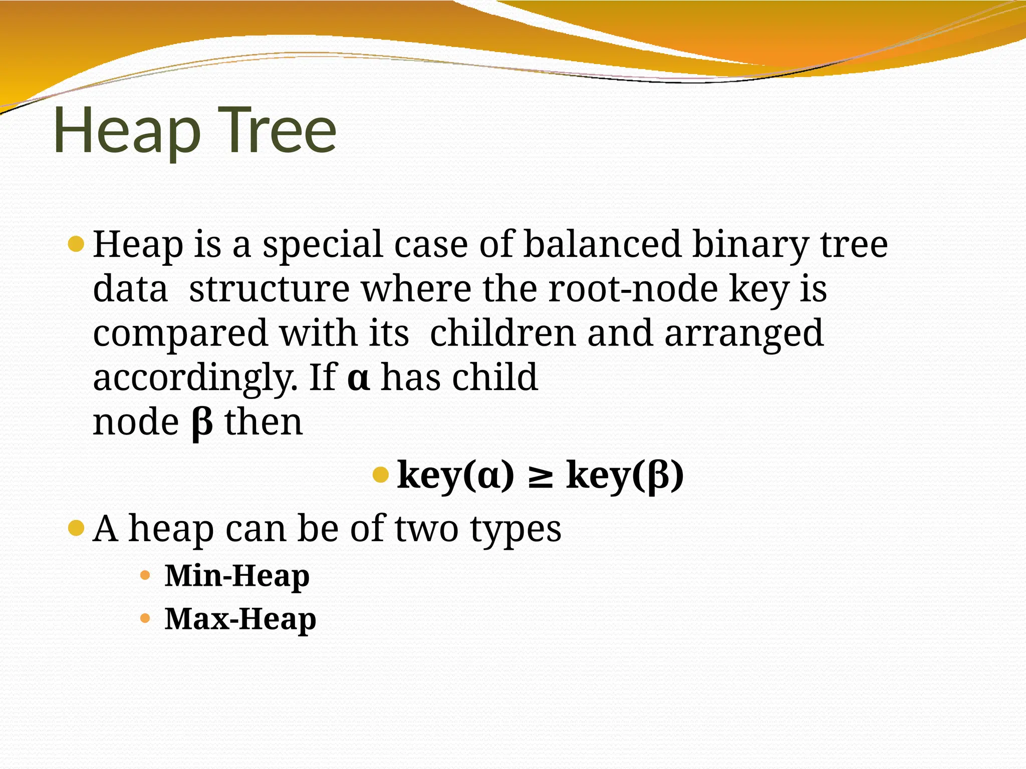 Heap Tree
⚫Heap is a special case of balanced binary tree
data structure where the root-node key is
compared with its children and arranged
accordingly. If α has child
node β then
⚫key(α) ≥ key(β)
⚫A heap can be of two types
⚫ Min-Heap
⚫ Max-Heap
 
