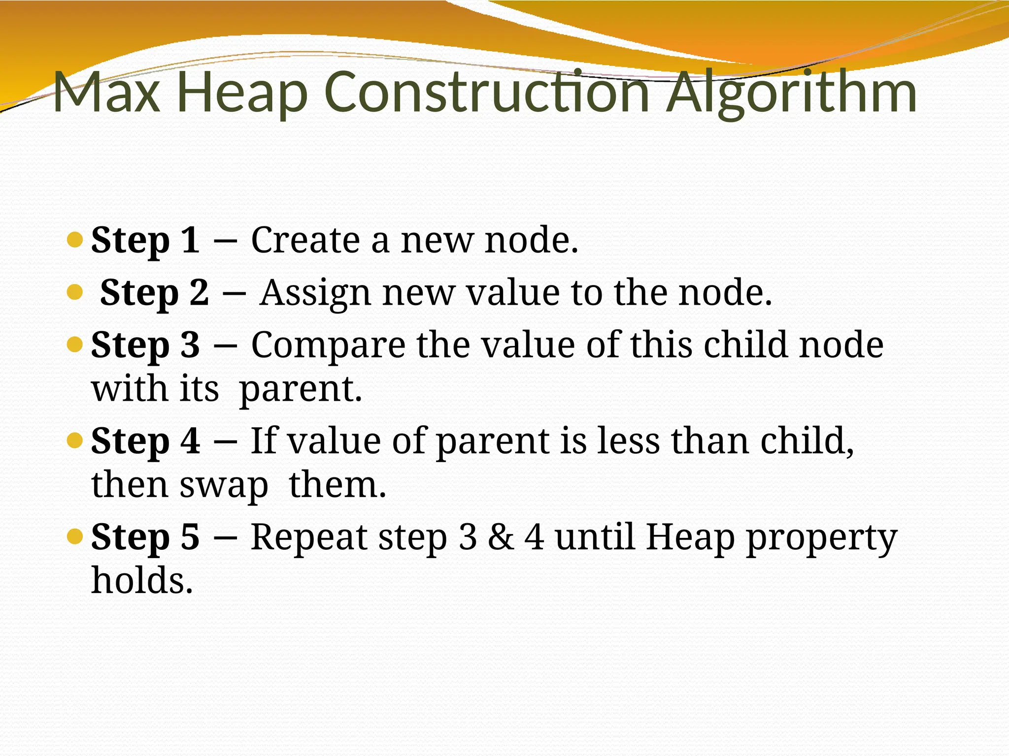 Max Heap Construction Algorithm
⚫Step 1 − Create a new node.
⚫ Step 2 − Assign new value to the node.
⚫Step 3 − Compare the value of this child node
with its parent.
⚫Step 4 If
− value of parent is less than child,
then swap them.
⚫Step 5 − Repeat step 3 & 4 until Heap property
holds.
 