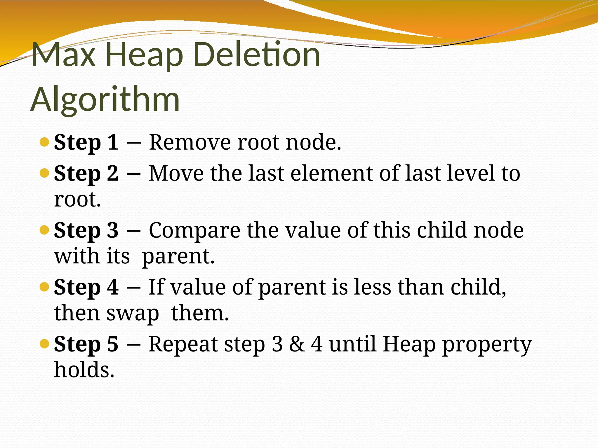 Max Heap Deletion
Algorithm
⚫Step 1 − Remove root node.
⚫Step 2 − Move the last element of last level to
root.
⚫Step 3 − Compare the value of this child node
with its parent.
⚫Step 4 If
− value of parent is less than child,
then swap them.
⚫Step 5 − Repeat step 3 & 4 until Heap property
holds.
 