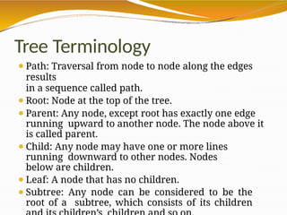Tree Terminology
⚫Path: Traversal from node to node along the edges
results
in a sequence called path.
⚫Root: Node at the top of the tree.
⚫Parent: Any node, except root has exactly one edge
running upward to another node. The node above it
is called parent.
⚫Child: Any node may have one or more lines
running downward to other nodes. Nodes
below are children.
⚫Leaf: A node that has no children.
⚫Subtree: Any node can be considered to be the
root of a subtree, which consists of its children
 