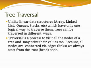 Tree Traversal
⚫Unlike linear data structures (Array, Linked
List, Queues, Stacks, etc) which have only one
logical way to traverse them, trees can be
traversed in different ways.
⚫Traversal is a process to visit all the nodes of a
tree and may print their values too. Because, all
nodes are connected via edges (links) we always
start from the root (head) node.
 