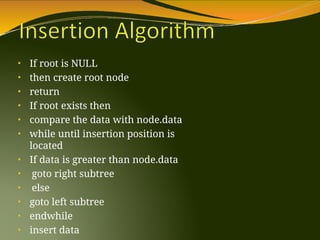 • If root is NULL
• then create root node
• return
• If root exists then
• compare the data with node.data
• while until insertion position is
located
• If data is greater than node.data
• goto right subtree
• else
• goto left subtree
• endwhile
• insert data
 