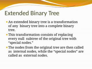 Extended Binary Tree
⚫An extended binary tree is a transformation
of any binary tree into a complete binary
tree.
⚫This transformation consists of replacing
every null subtree of the original tree with
“special nodes.”
⚫The nodes from the original tree are then called
as internal nodes, while the “special nodes” are
called as external nodes.
 