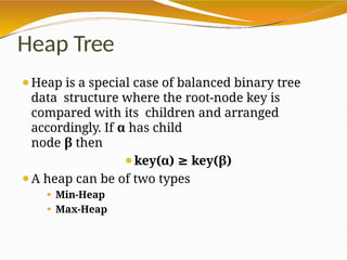 Heap Tree
⚫Heap is a special case of balanced binary tree
data structure where the root-node key is
compared with its children and arranged
accordingly. If α has child
node β then
⚫key(α) ≥ key(β)
⚫A heap can be of two types
⚫ Min-Heap
⚫ Max-Heap
 