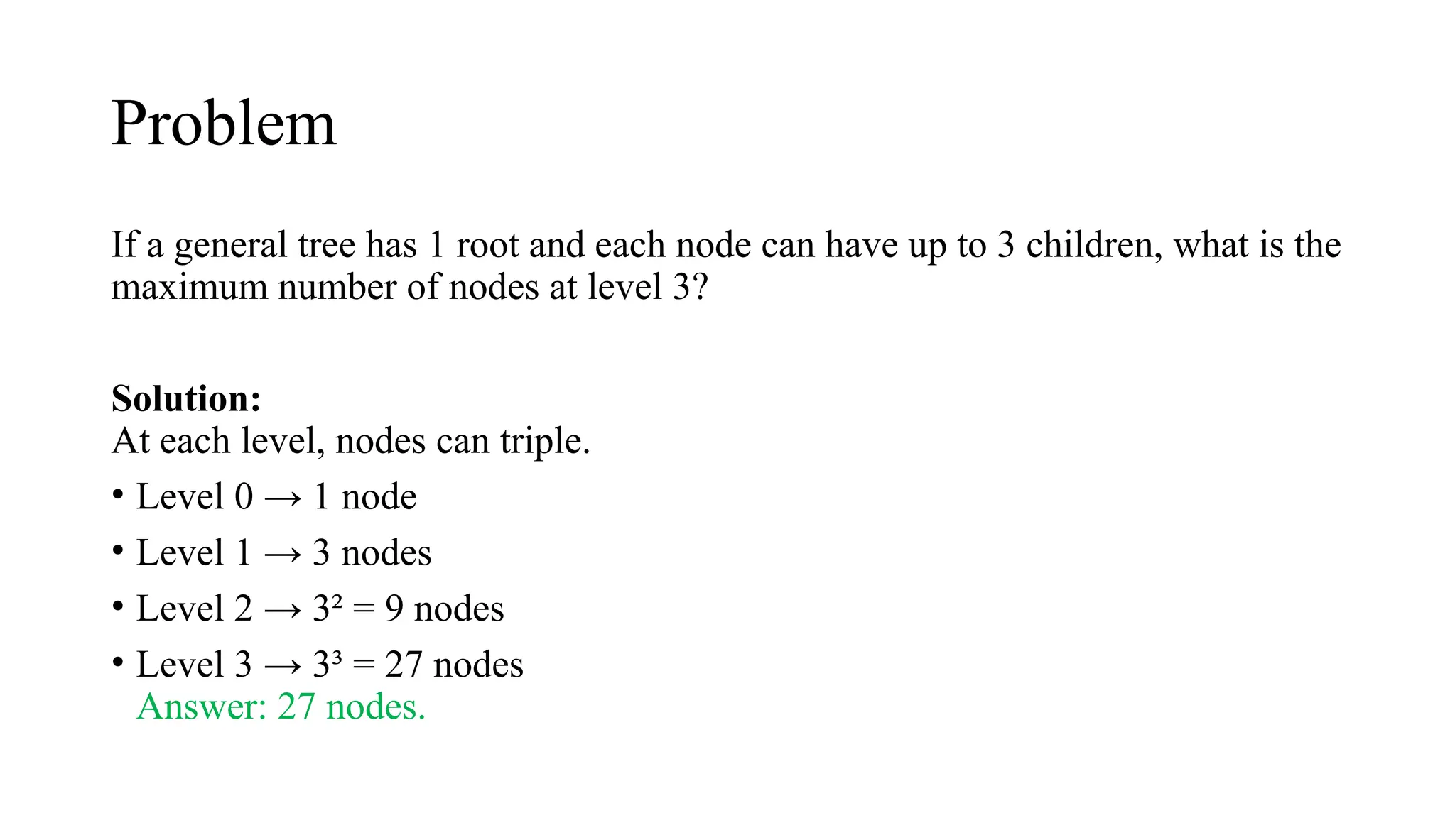 Problem
If a general tree has 1 root and each node can have up to 3 children, what is the
maximum number of nodes at level 3?
Solution:
At each level, nodes can triple.
• Level 0 → 1 node
• Level 1 → 3 nodes
• Level 2 → 3² = 9 nodes
• Level 3 → 3³ = 27 nodes
Answer: 27 nodes.
 
