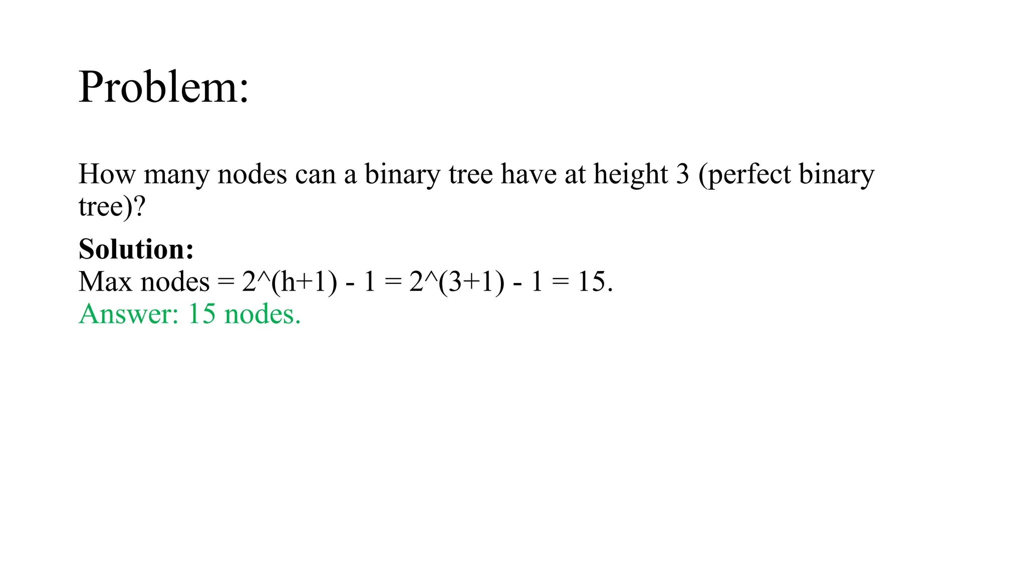 Problem:
How many nodes can a binary tree have at height 3 (perfect binary
tree)?
Solution:
Max nodes = 2^(h+1) - 1 = 2^(3+1) - 1 = 15.
Answer: 15 nodes.
 