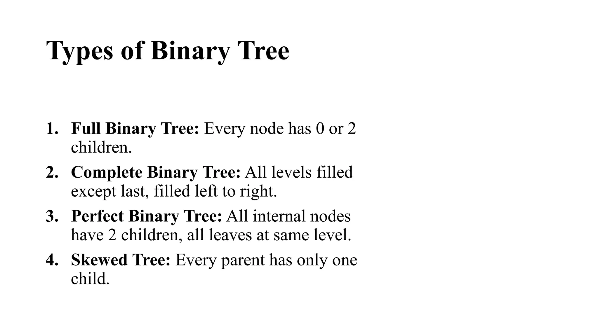 Types of Binary Tree
1. Full Binary Tree: Every node has 0 or 2
children.
2. Complete Binary Tree: All levels filled
except last, filled left to right.
3. Perfect Binary Tree: All internal nodes
have 2 children, all leaves at same level.
4. Skewed Tree: Every parent has only one
child.
 