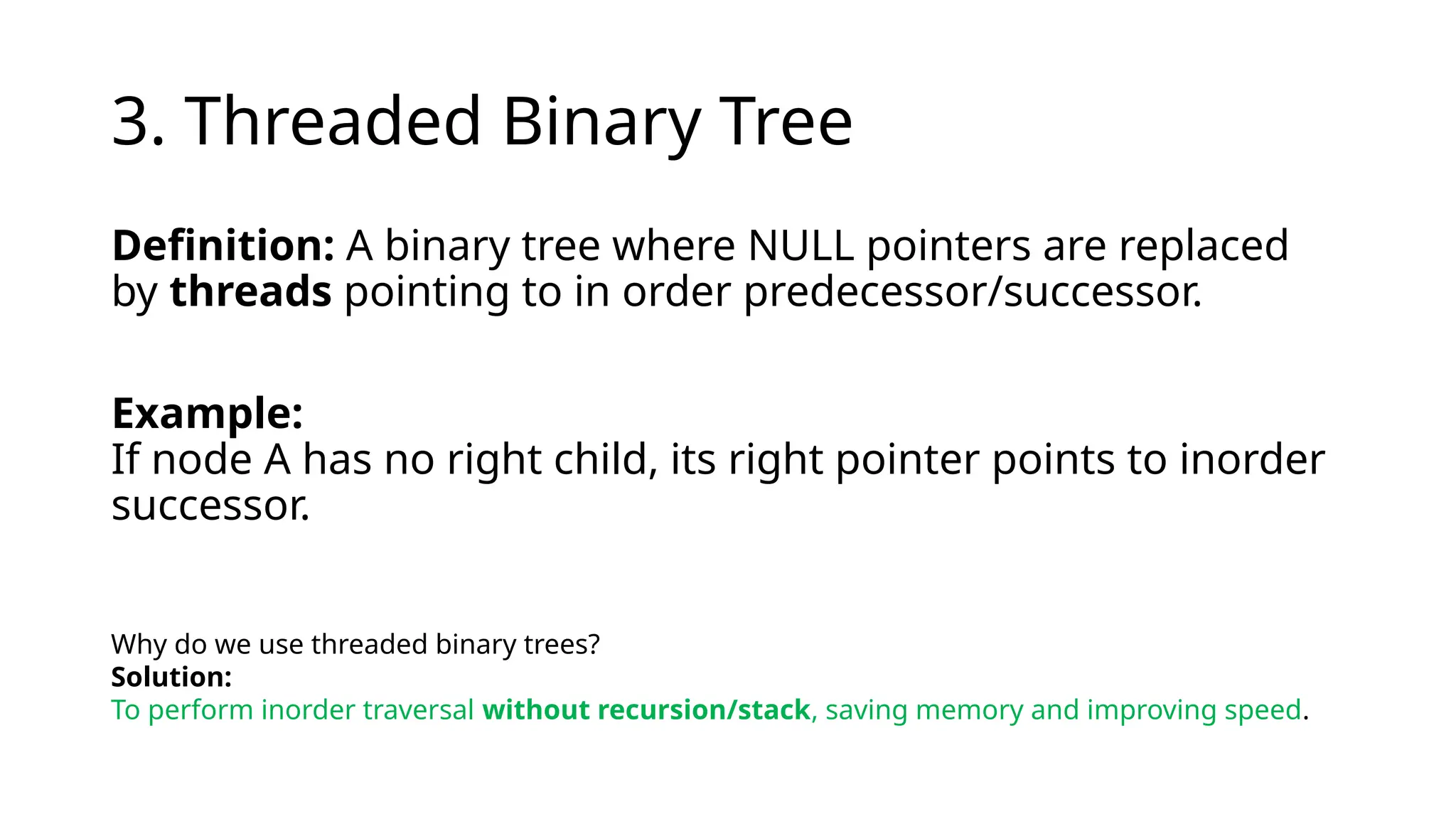 3. Threaded Binary Tree
Definition: A binary tree where NULL pointers are replaced
by threads pointing to in order predecessor/successor.
Example:
If node A has no right child, its right pointer points to inorder
successor.
Why do we use threaded binary trees?
Solution:
To perform inorder traversal without recursion/stack, saving memory and improving speed.
 
