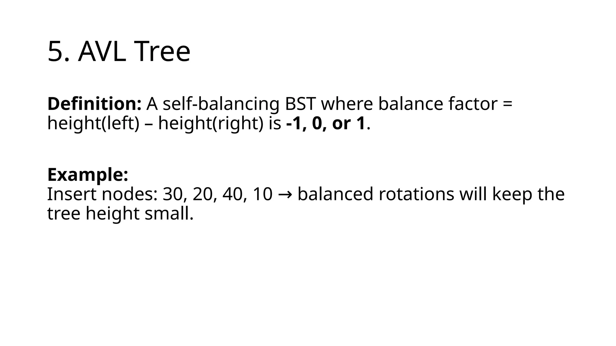 5. AVL Tree
Definition: A self-balancing BST where balance factor =
height(left) – height(right) is -1, 0, or 1.
Example:
Insert nodes: 30, 20, 40, 10 balanced rotations will keep the
→
tree height small.
 