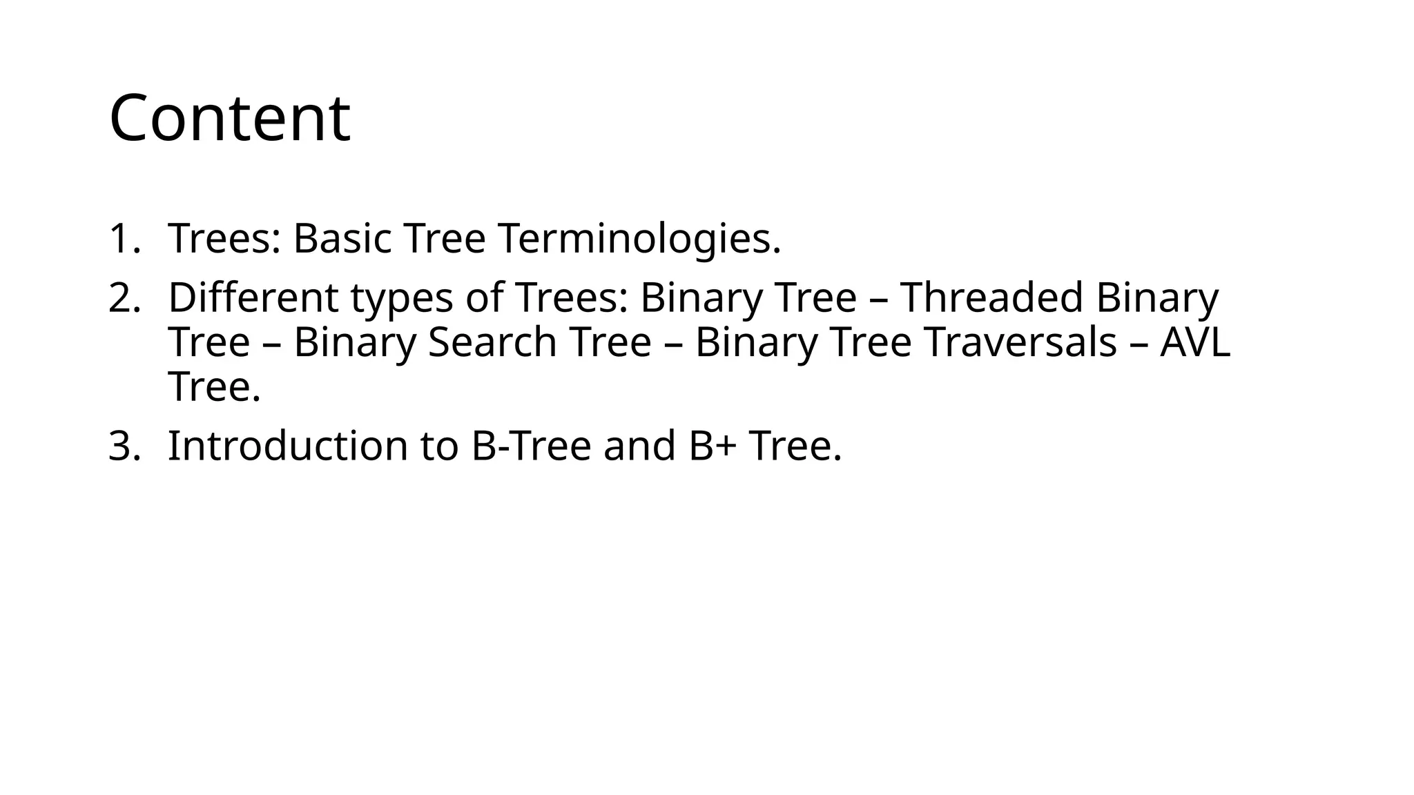 Content
1. Trees: Basic Tree Terminologies.
2. Different types of Trees: Binary Tree – Threaded Binary
Tree – Binary Search Tree – Binary Tree Traversals – AVL
Tree.
3. Introduction to B-Tree and B+ Tree.
 