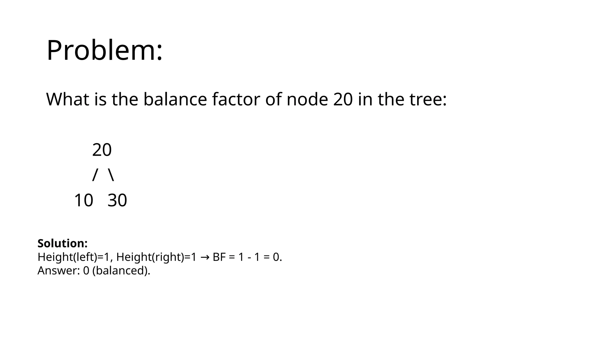 Problem:
What is the balance factor of node 20 in the tree:
20
/ 
10 30
Solution:
Height(left)=1, Height(right)=1 BF = 1 - 1 = 0.
→
Answer: 0 (balanced).
 