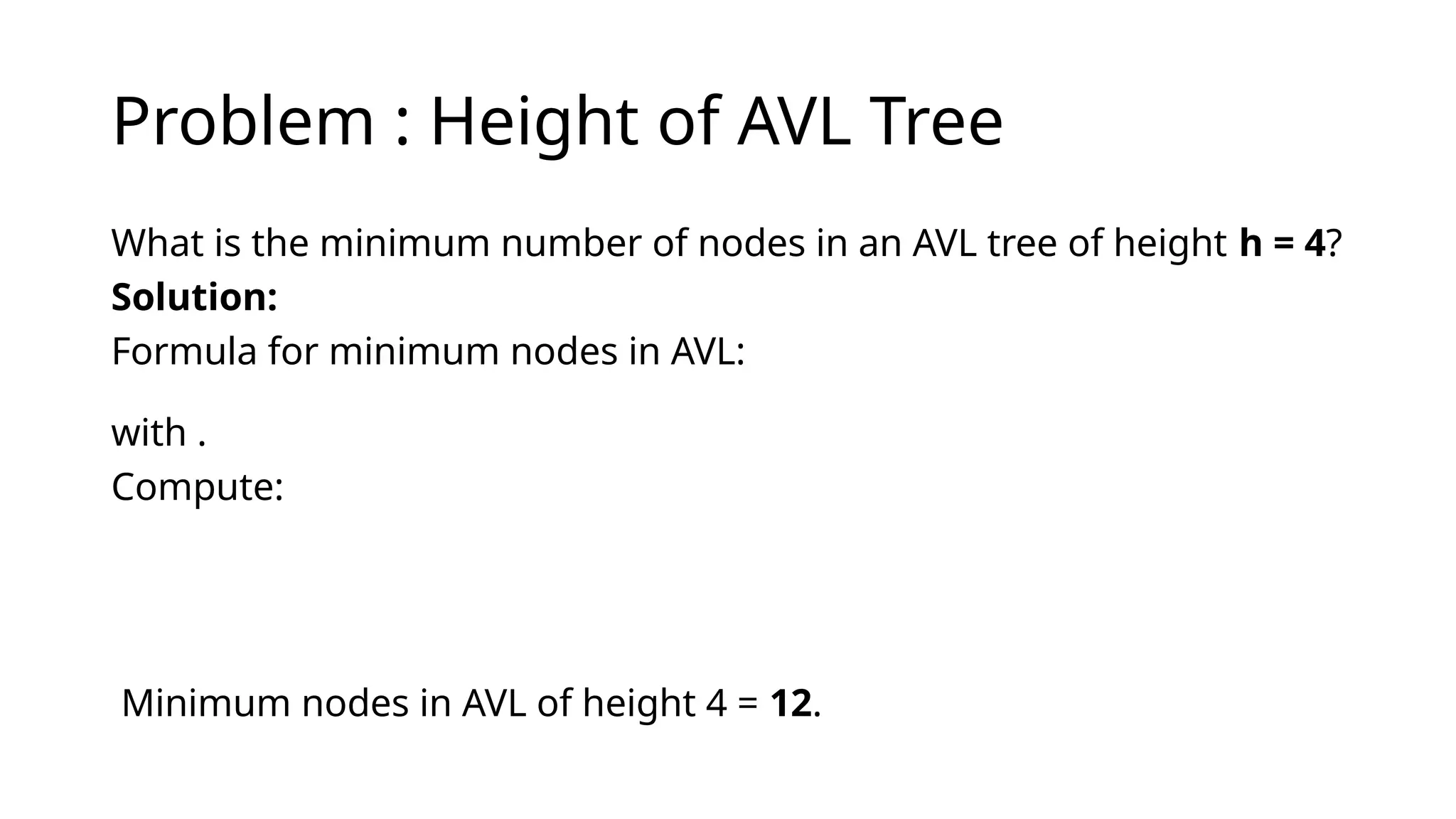 Problem : Height of AVL Tree
What is the minimum number of nodes in an AVL tree of height h = 4?
Solution:
Formula for minimum nodes in AVL:
with .
Compute:
Minimum nodes in AVL of height 4 = 12.
 