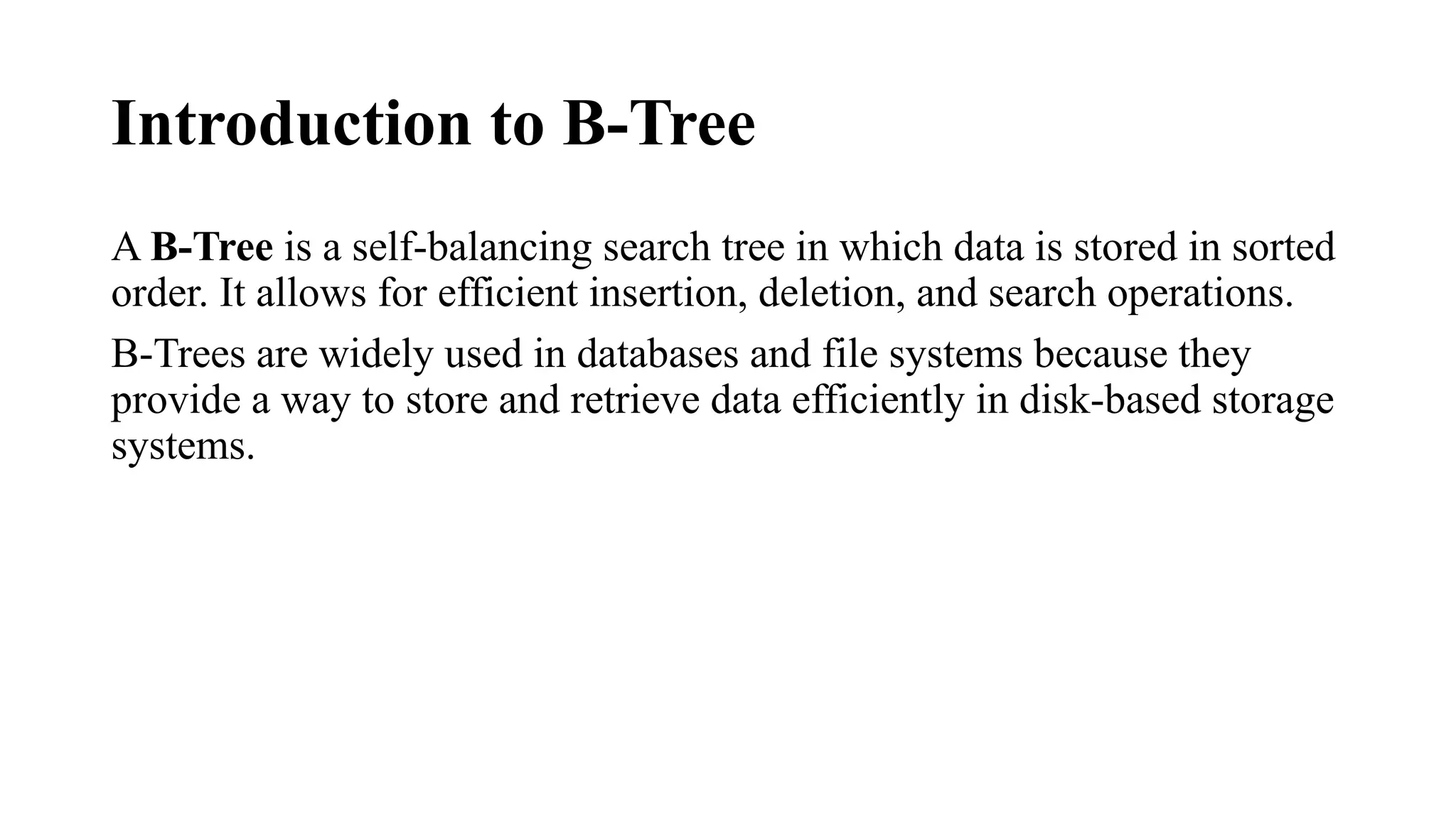 Introduction to B-Tree
A B-Tree is a self-balancing search tree in which data is stored in sorted
order. It allows for efficient insertion, deletion, and search operations.
B-Trees are widely used in databases and file systems because they
provide a way to store and retrieve data efficiently in disk-based storage
systems.
 