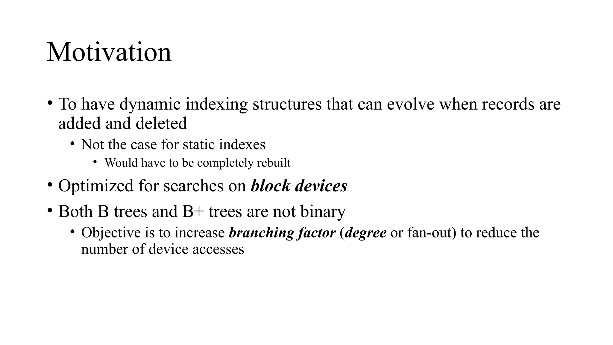 Motivation
• To have dynamic indexing structures that can evolve when records are
added and deleted
• Not the case for static indexes
• Would have to be completely rebuilt
• Optimized for searches on block devices
• Both B trees and B+ trees are not binary
• Objective is to increase branching factor (degree or fan-out) to reduce the
number of device accesses
 