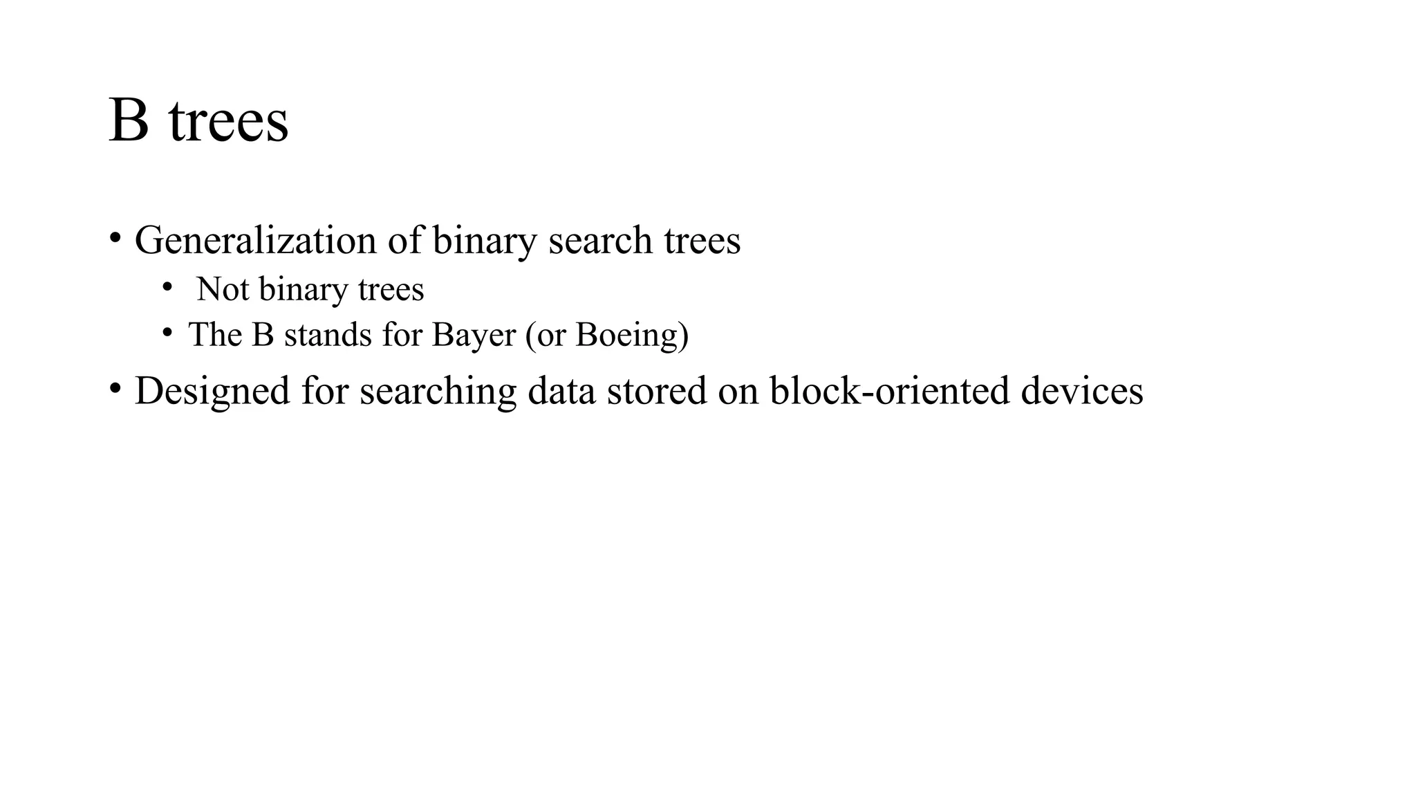 B trees
• Generalization of binary search trees
• Not binary trees
• The B stands for Bayer (or Boeing)
• Designed for searching data stored on block-oriented devices
 