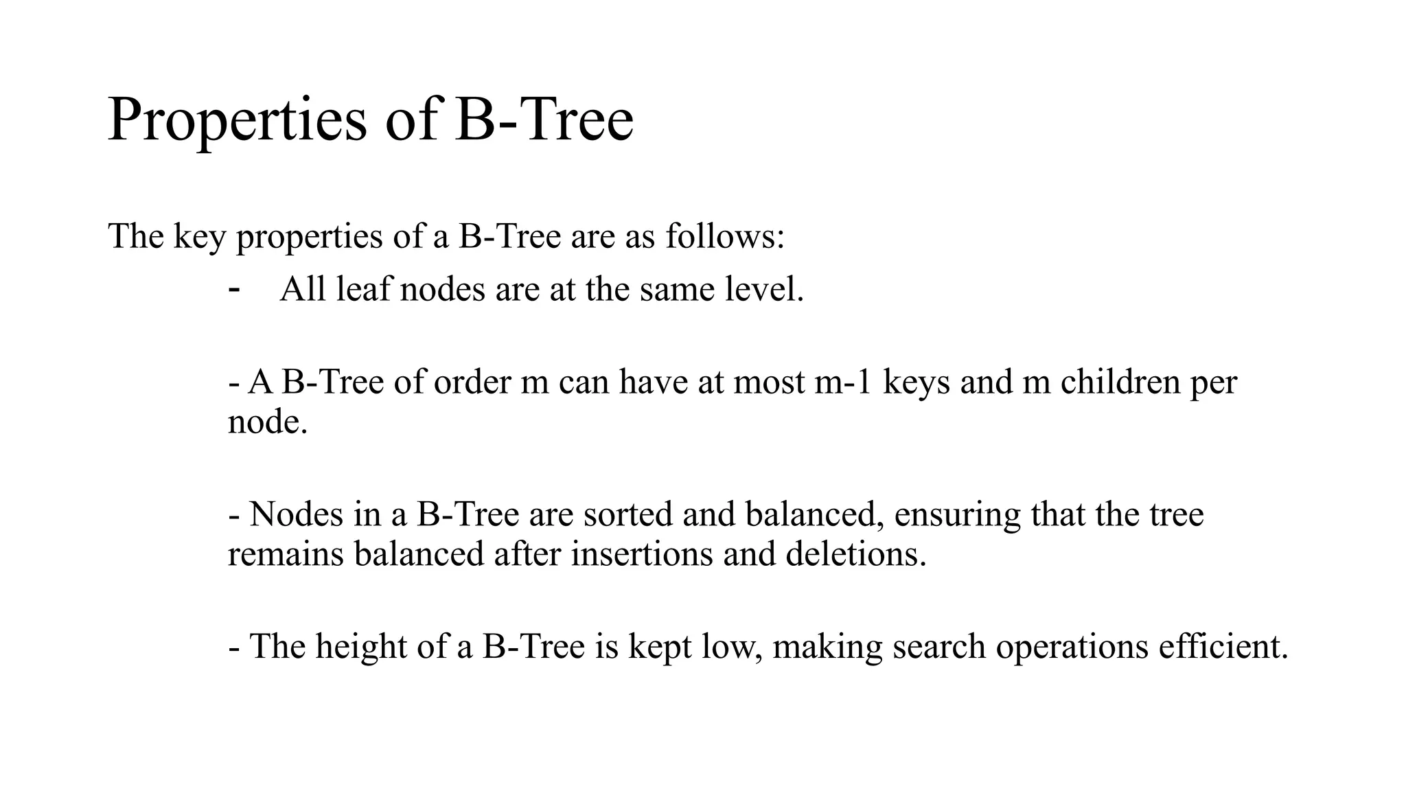 Properties of B-Tree
The key properties of a B-Tree are as follows:
- All leaf nodes are at the same level.
- A B-Tree of order m can have at most m-1 keys and m children per
node.
- Nodes in a B-Tree are sorted and balanced, ensuring that the tree
remains balanced after insertions and deletions.
- The height of a B-Tree is kept low, making search operations efficient.
 