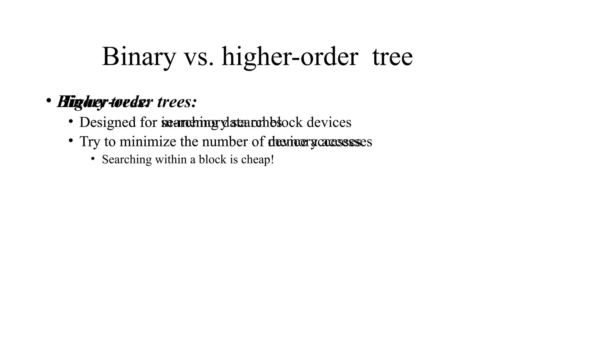 Binary vs. higher-order tree
• Binary trees:
• Designed for in-memory searches
• Try to minimize the number of memory accesses
• Higher-order trees:
• Designed for searching data on block devices
• Try to minimize the number of device accesses
• Searching within a block is cheap!
 