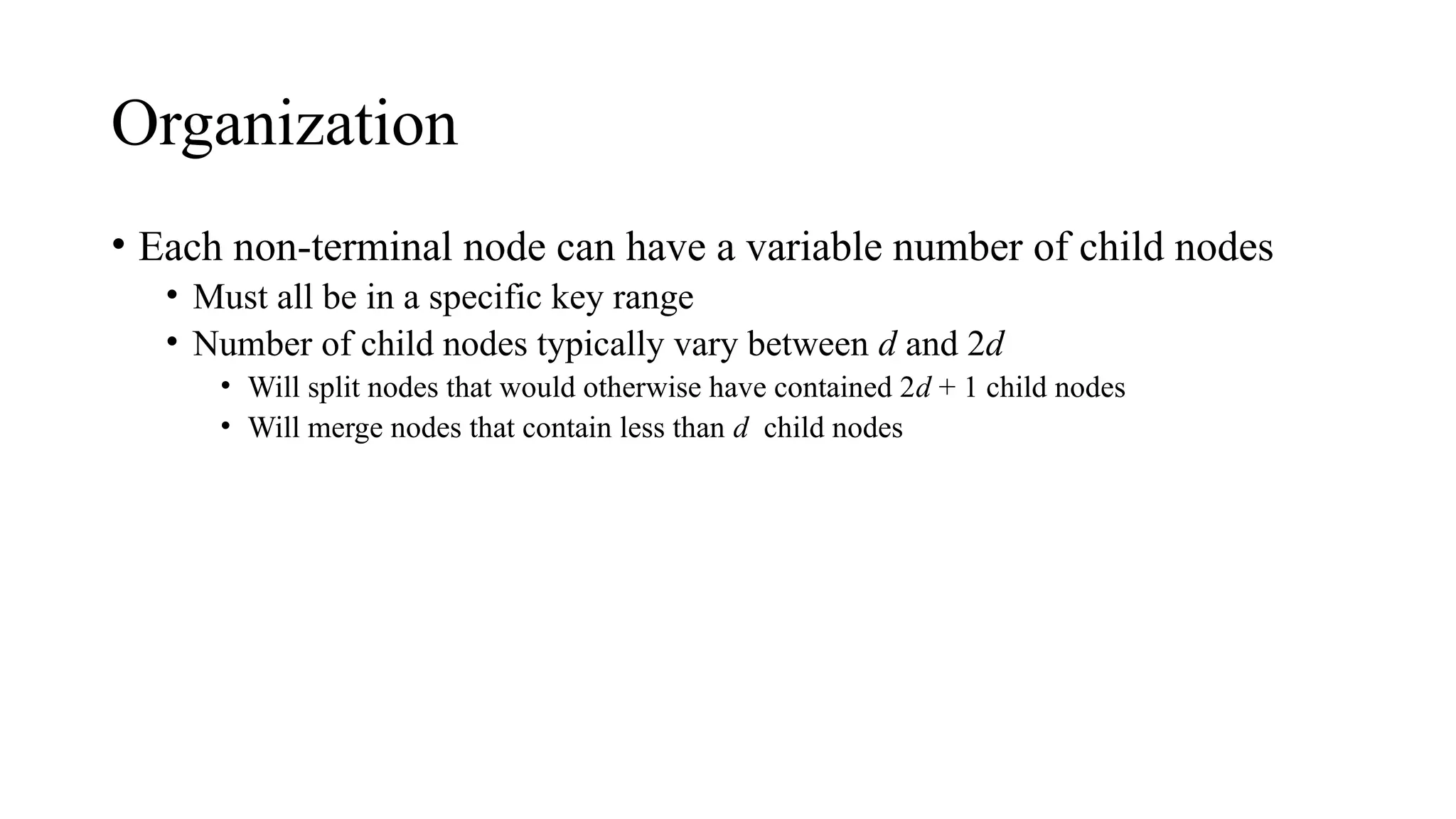 Organization
• Each non-terminal node can have a variable number of child nodes
• Must all be in a specific key range
• Number of child nodes typically vary between d and 2d
• Will split nodes that would otherwise have contained 2d + 1 child nodes
• Will merge nodes that contain less than d child nodes
 