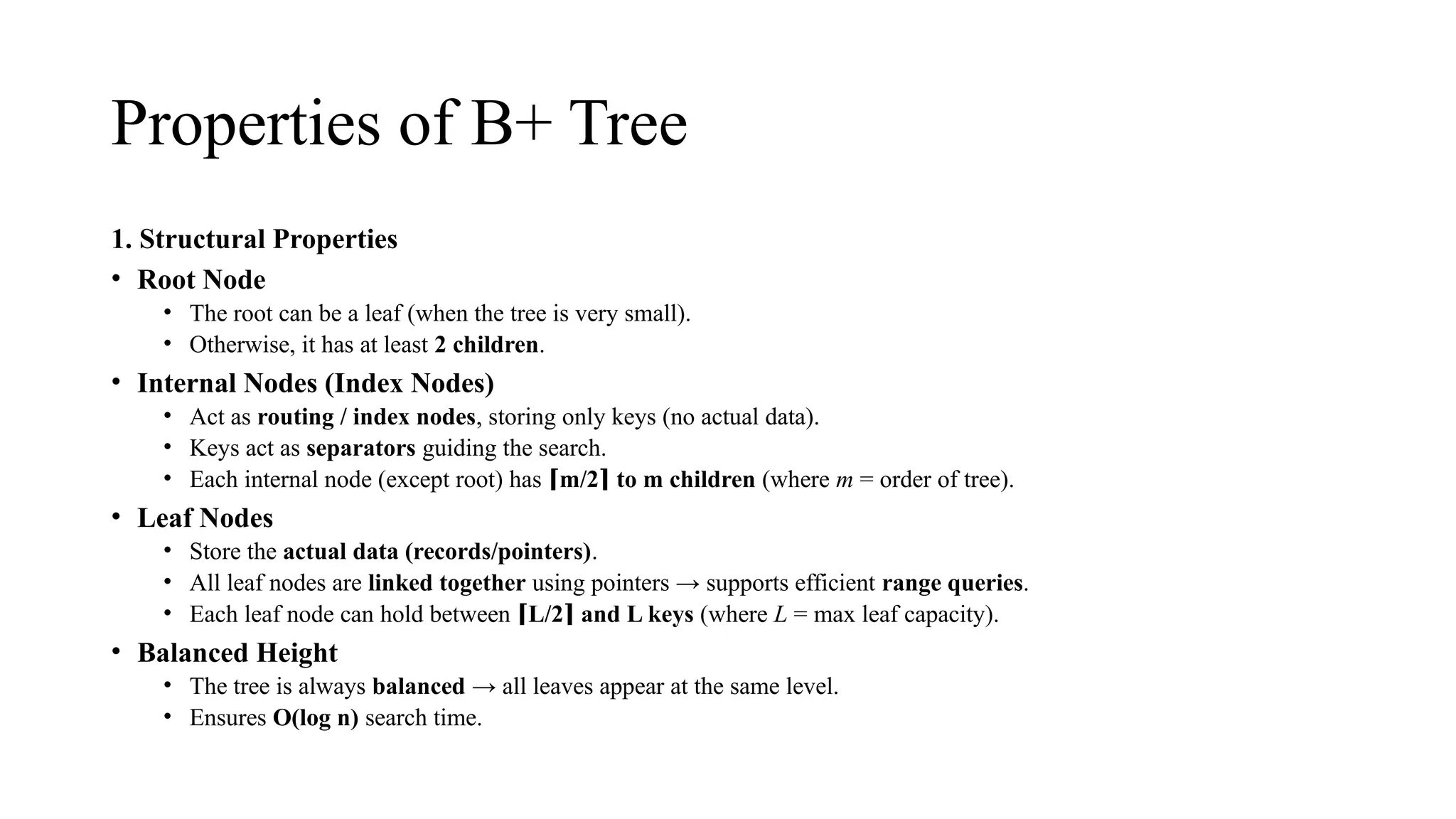 Properties of B+ Tree
1. Structural Properties
• Root Node
• The root can be a leaf (when the tree is very small).
• Otherwise, it has at least 2 children.
• Internal Nodes (Index Nodes)
• Act as routing / index nodes, storing only keys (no actual data).
• Keys act as separators guiding the search.
• Each internal node (except root) has m/2 to m children
⌈ ⌉ (where m = order of tree).
• Leaf Nodes
• Store the actual data (records/pointers).
• All leaf nodes are linked together using pointers → supports efficient range queries.
• Each leaf node can hold between L/2 and L keys
⌈ ⌉ (where L = max leaf capacity).
• Balanced Height
• The tree is always balanced → all leaves appear at the same level.
• Ensures O(log n) search time.
 