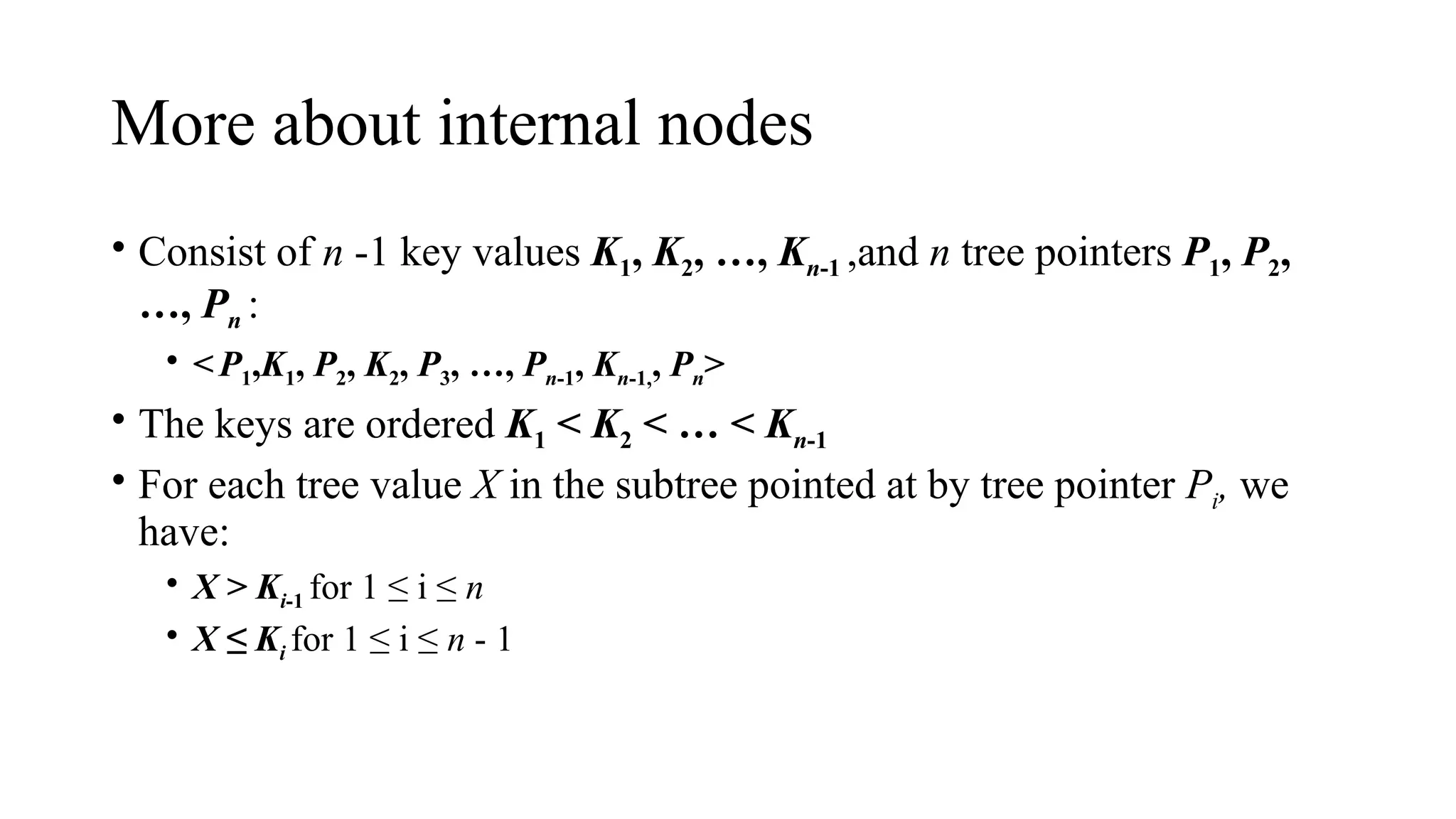 More about internal nodes
• Consist of n -1 key values K1, K2, …, Kn-1 ,and n tree pointers P1, P2,
…, Pn :
• <P1,K1, P2, K2, P3, …, Pn-1, Kn-1,, Pn>
• The keys are ordered K1 < K2 < … < Kn-1
• For each tree value X in the subtree pointed at by tree pointer Pi, we
have:
• X > Ki-1 for 1 ≤ i ≤ n
• X ≤ Ki for 1 ≤ i ≤ n - 1
 