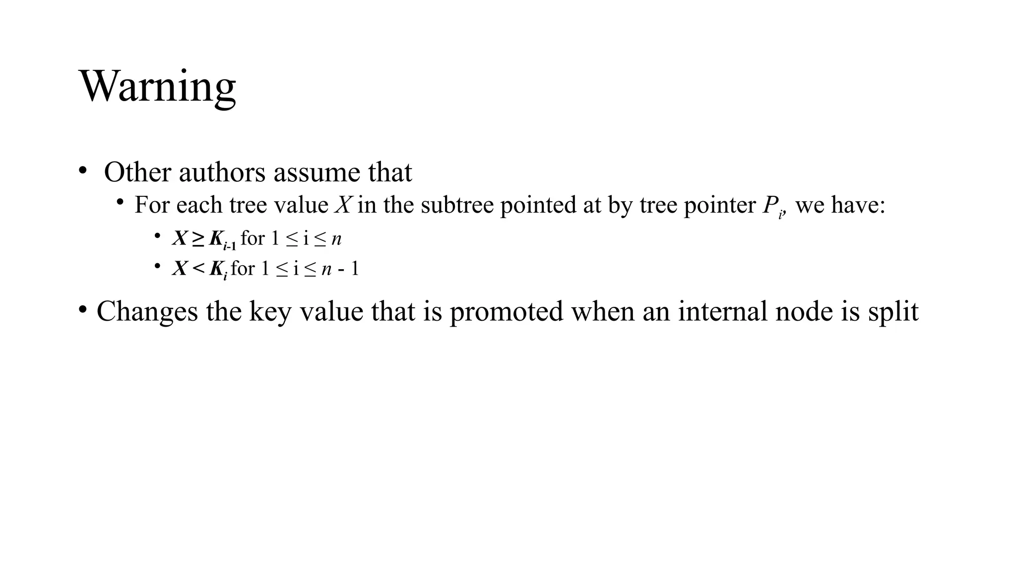 Warning
• Other authors assume that
• For each tree value X in the subtree pointed at by tree pointer Pi, we have:
• X ≥ Ki-1 for 1 ≤ i ≤ n
• X < Ki for 1 ≤ i ≤ n - 1
• Changes the key value that is promoted when an internal node is split
 
