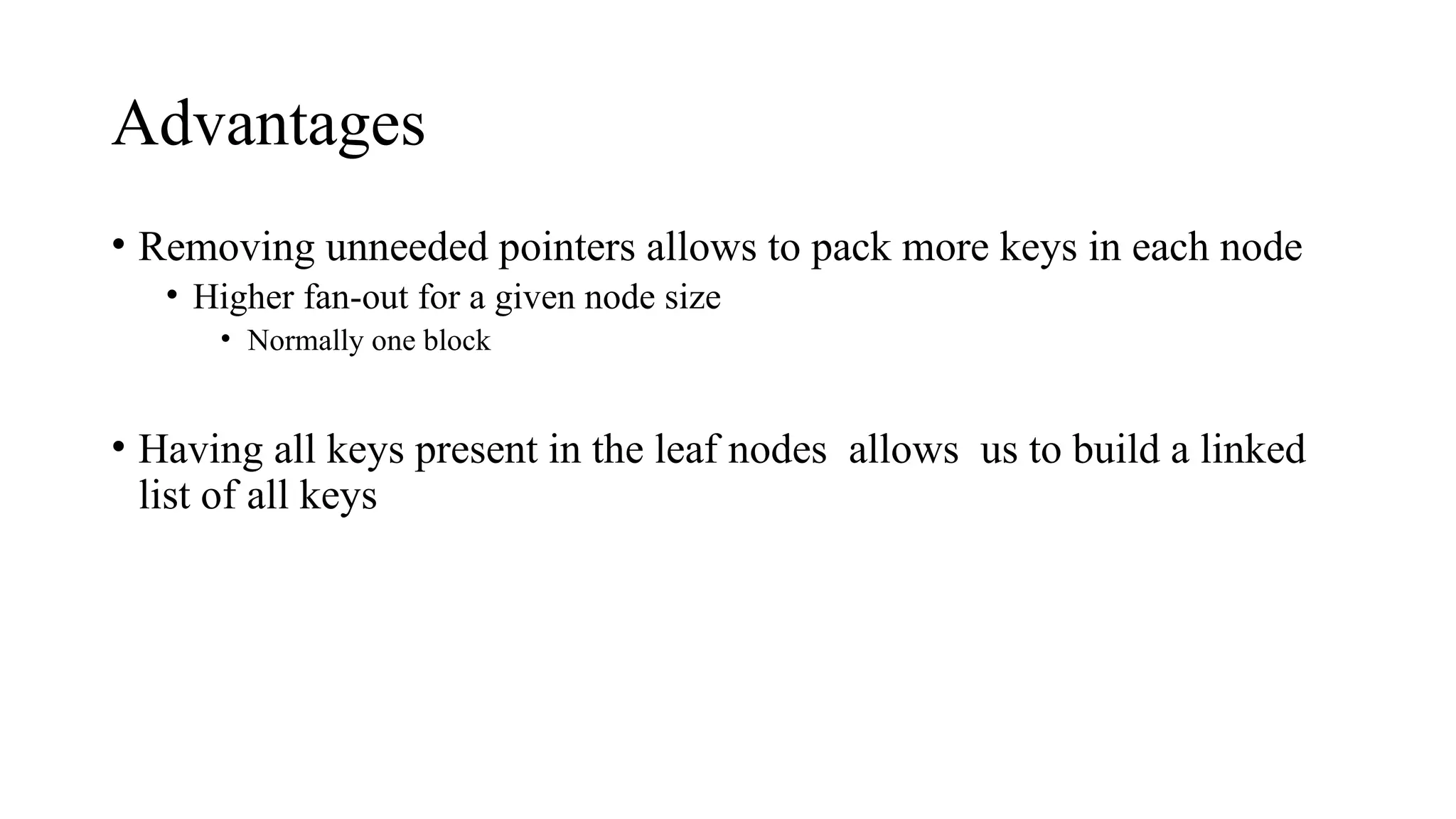 Advantages
• Removing unneeded pointers allows to pack more keys in each node
• Higher fan-out for a given node size
• Normally one block
• Having all keys present in the leaf nodes allows us to build a linked
list of all keys
 