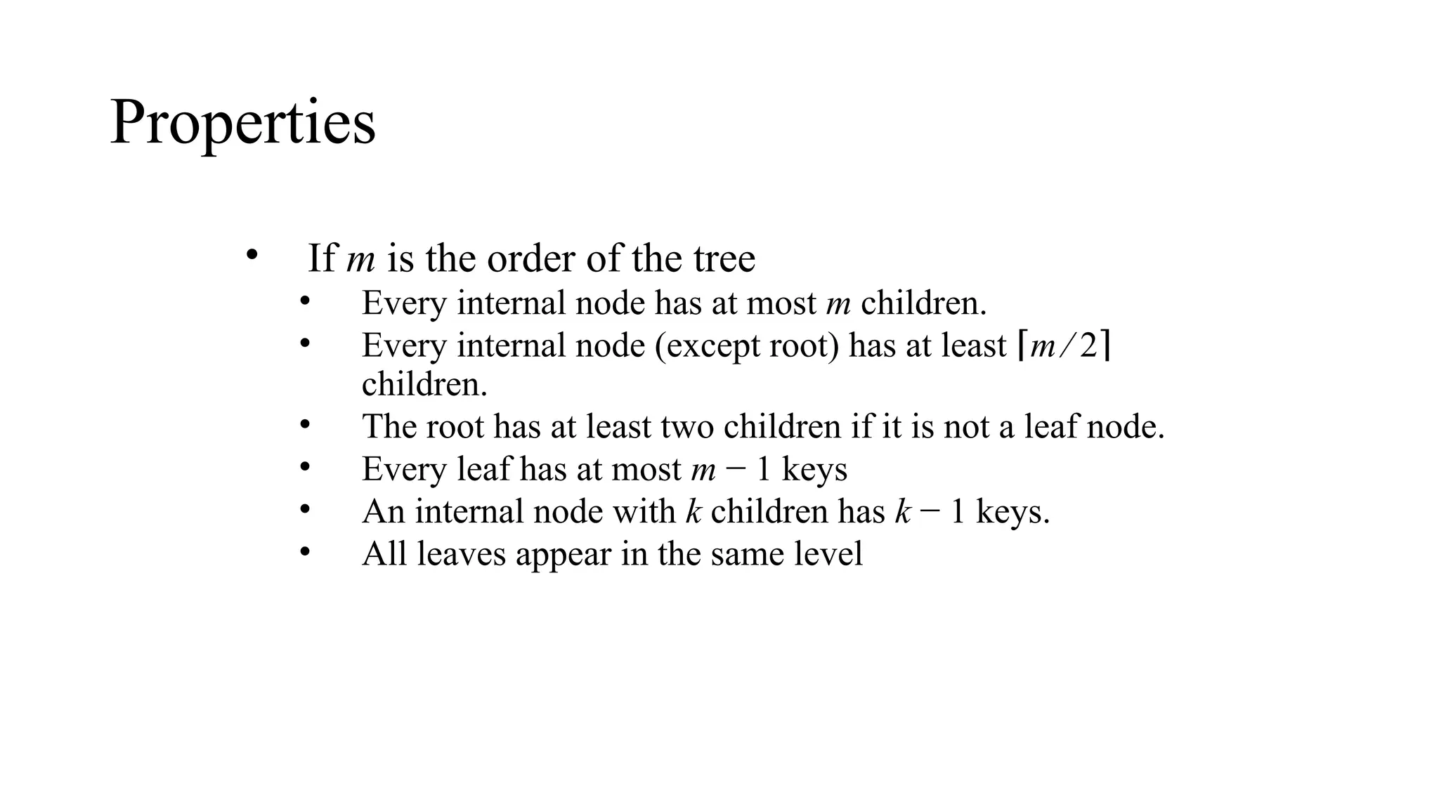 Properties
• If m is the order of the tree
• Every internal node has at most m children.
• Every internal node (except root) has at least ⌈m ⁄ 2⌉
children.
• The root has at least two children if it is not a leaf node.
• Every leaf has at most m − 1 keys
• An internal node with k children has k − 1 keys.
• All leaves appear in the same level
 