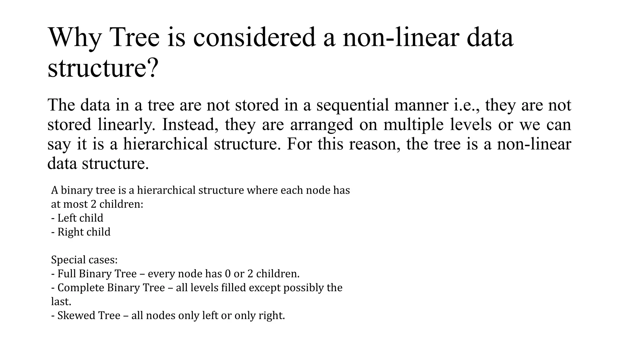 Why Tree is considered a non-linear data
structure?
The data in a tree are not stored in a sequential manner i.e., they are not
stored linearly. Instead, they are arranged on multiple levels or we can
say it is a hierarchical structure. For this reason, the tree is a non-linear
data structure.
A binary tree is a hierarchical structure where each node has
at most 2 children:
- Left child
- Right child
Special cases:
- Full Binary Tree – every node has 0 or 2 children.
- Complete Binary Tree – all levels filled except possibly the
last.
- Skewed Tree – all nodes only left or only right.
 