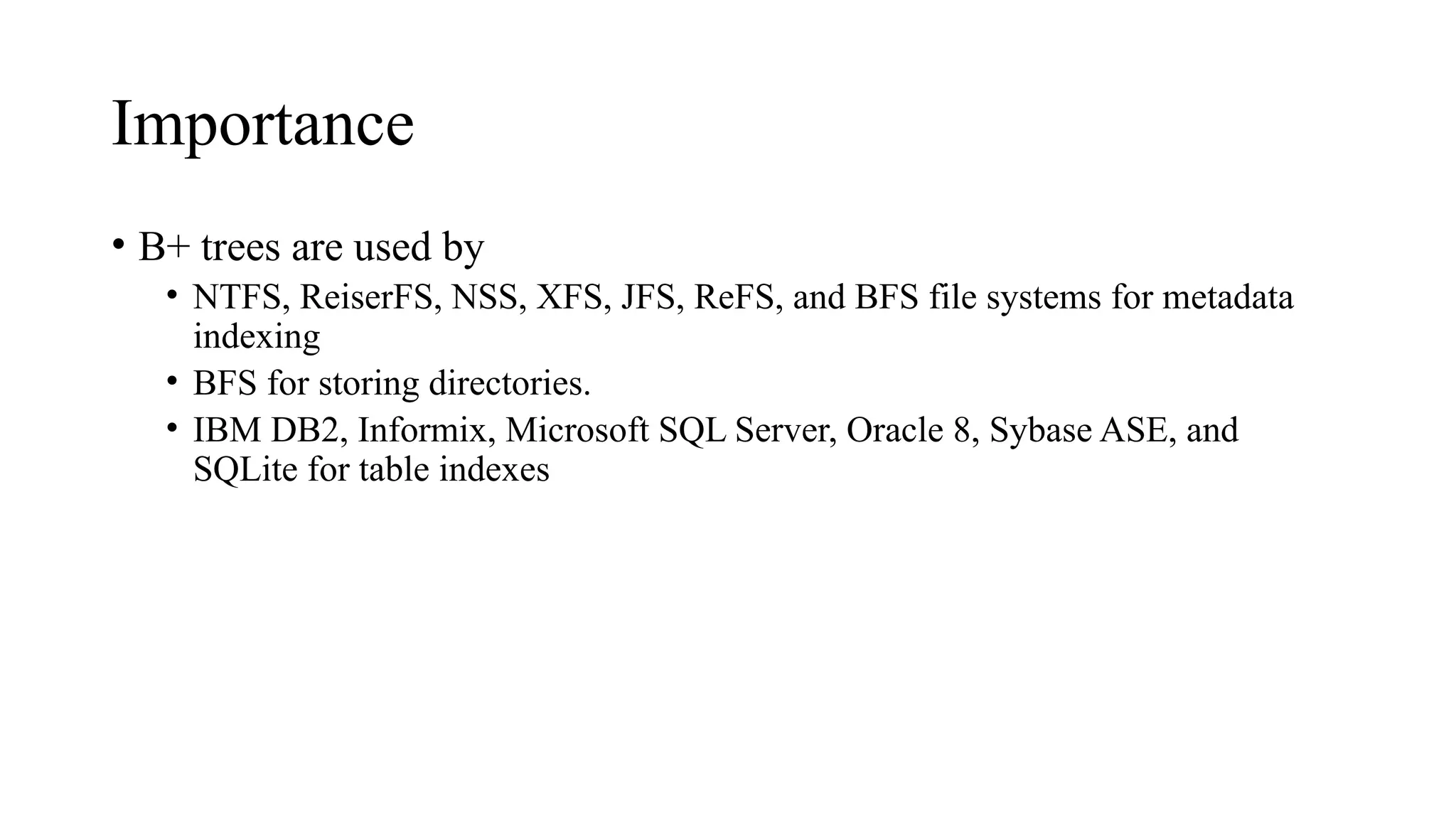 Importance
• B+ trees are used by
• NTFS, ReiserFS, NSS, XFS, JFS, ReFS, and BFS file systems for metadata
indexing
• BFS for storing directories.
• IBM DB2, Informix, Microsoft SQL Server, Oracle 8, Sybase ASE, and
SQLite for table indexes
 