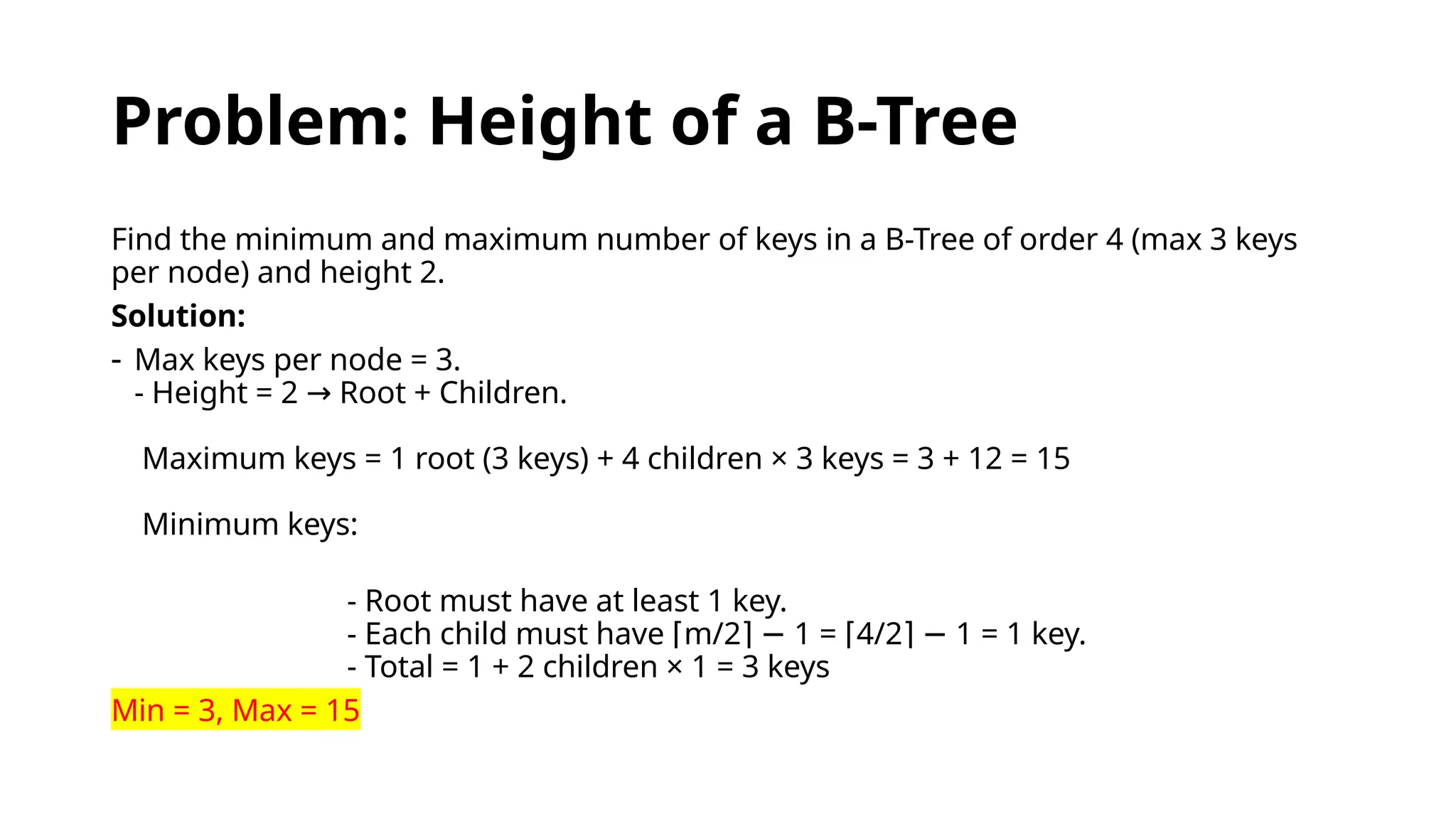 Problem: Height of a B-Tree
Find the minimum and maximum number of keys in a B-Tree of order 4 (max 3 keys
per node) and height 2.
Solution:
- Max keys per node = 3.
- Height = 2 Root + Children.
→
Maximum keys = 1 root (3 keys) + 4 children × 3 keys = 3 + 12 = 15
Minimum keys:
- Root must have at least 1 key.
- Each child must have m/2 1 = 4/2 1 = 1 key.
⌈ ⌉ − ⌈ ⌉ −
- Total = 1 + 2 children × 1 = 3 keys
Min = 3, Max = 15
 
