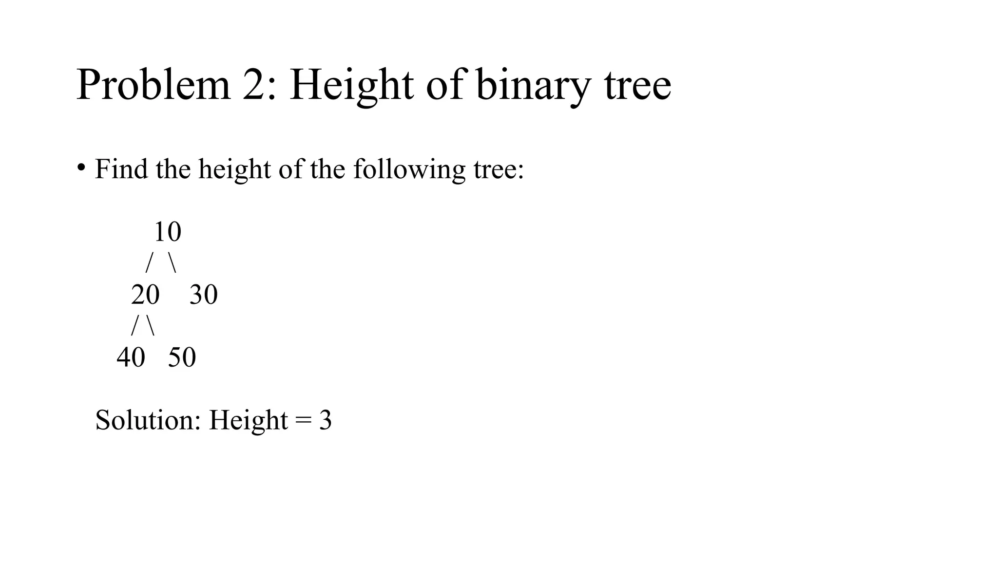 Problem 2: Height of binary tree
• Find the height of the following tree:
10
/ 
20 30
/ 
40 50
Solution: Height = 3
 
