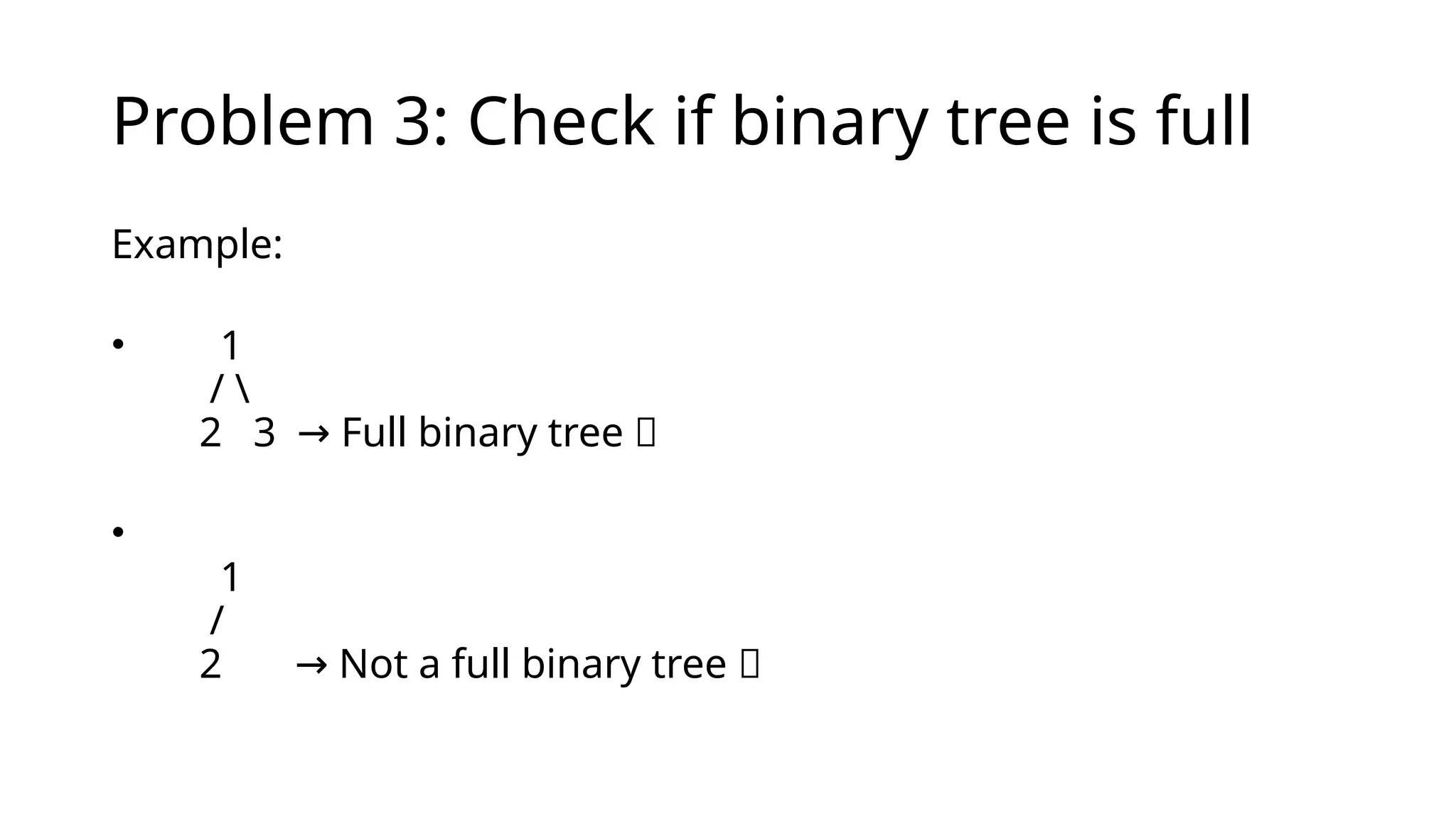 Problem 3: Check if binary tree is full
Example:
• 1
/ 
2 3 Full binary tree ✅
→
•
1
/
2 Not a full binary tree ❌
→
 