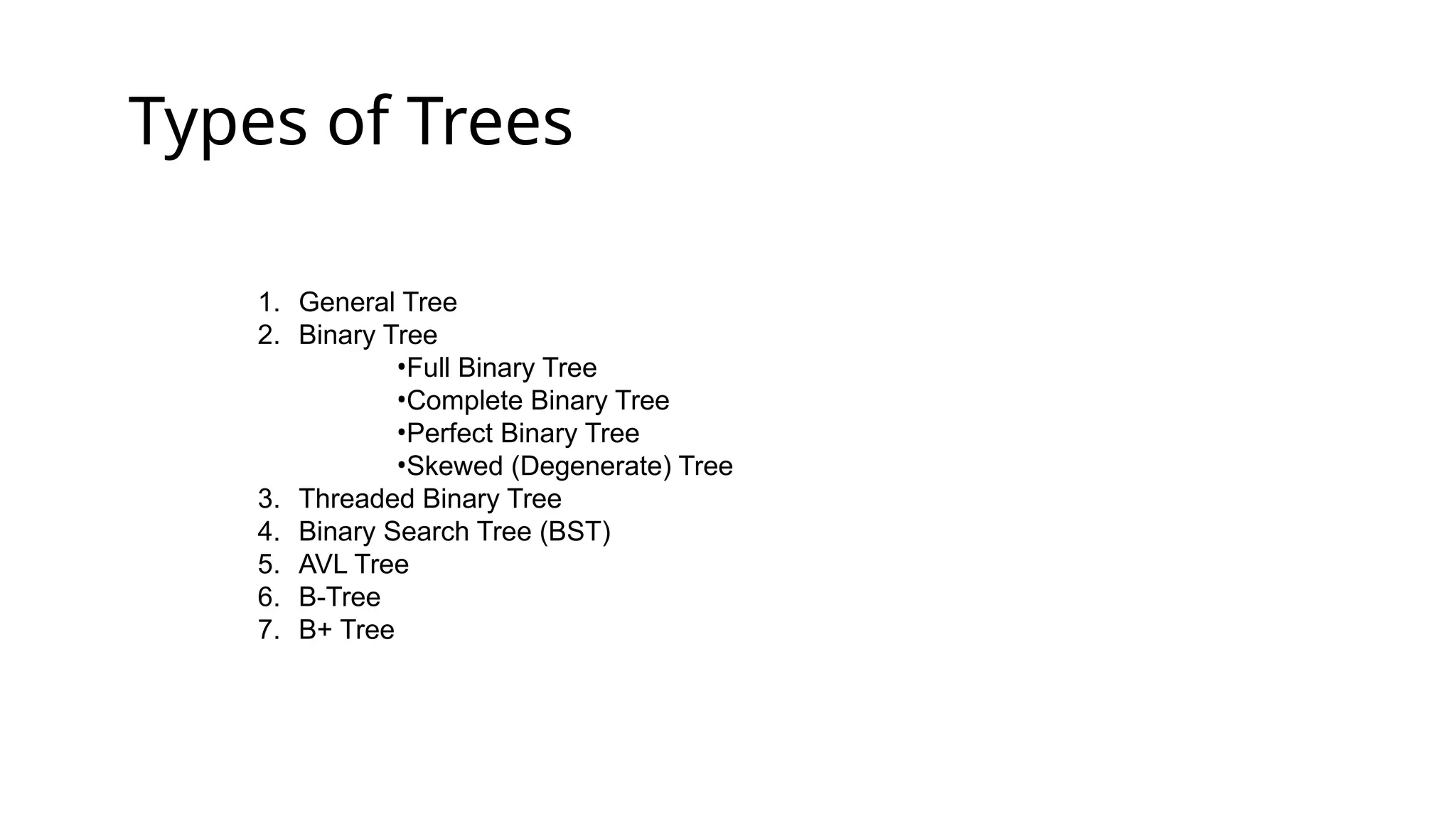 Types of Trees
1. General Tree
2. Binary Tree
•Full Binary Tree
•Complete Binary Tree
•Perfect Binary Tree
•Skewed (Degenerate) Tree
3. Threaded Binary Tree
4. Binary Search Tree (BST)
5. AVL Tree
6. B-Tree
7. B+ Tree
 