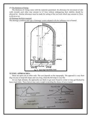 (3) The thickness of lining.
The thickness of- lining varies with the materials penetrated. An allowance for movement of side
walls towards each other may amount to 6-7.5cm without endangering their stability should be
allowed for. Similar allowance must be made for setting of the roof arch which may amount to 22cm
to 60 cm or so.
(4) Drainage facilities required:
The drainage condition and' type of drainage system adopted will also influence size of tunnel.
TUNNEL APPROACHES:
These are open cuts at either ends. The cost depends on the topography. The approach is very short
(fig.) in case of steep hill slopes and very long, when the hill slope is very flat.
At very high altitudes, the approaches are likely to get snow bound in winter or may get blocked by
heavy land slides. These factors may carry weight in deciding the choice of cut or tunnel.
 