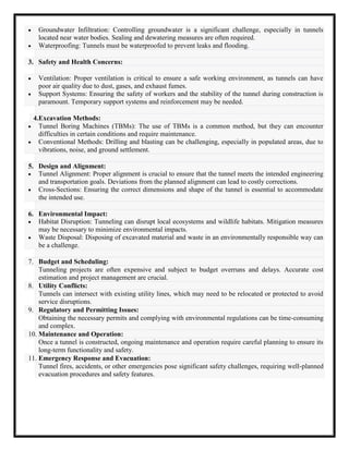  Groundwater Infiltration: Controlling groundwater is a significant challenge, especially in tunnels
located near water bodies. Sealing and dewatering measures are often required.
 Waterproofing: Tunnels must be waterproofed to prevent leaks and flooding.
3. Safety and Health Concerns:
 Ventilation: Proper ventilation is critical to ensure a safe working environment, as tunnels can have
poor air quality due to dust, gases, and exhaust fumes.
 Support Systems: Ensuring the safety of workers and the stability of the tunnel during construction is
paramount. Temporary support systems and reinforcement may be needed.
4.Excavation Methods:
 Tunnel Boring Machines (TBMs): The use of TBMs is a common method, but they can encounter
difficulties in certain conditions and require maintenance.
 Conventional Methods: Drilling and blasting can be challenging, especially in populated areas, due to
vibrations, noise, and ground settlement.
5. Design and Alignment:
 Tunnel Alignment: Proper alignment is crucial to ensure that the tunnel meets the intended engineering
and transportation goals. Deviations from the planned alignment can lead to costly corrections.
 Cross-Sections: Ensuring the correct dimensions and shape of the tunnel is essential to accommodate
the intended use.
6. Environmental Impact:
 Habitat Disruption: Tunneling can disrupt local ecosystems and wildlife habitats. Mitigation measures
may be necessary to minimize environmental impacts.
 Waste Disposal: Disposing of excavated material and waste in an environmentally responsible way can
be a challenge.
7. Budget and Scheduling:
Tunneling projects are often expensive and subject to budget overruns and delays. Accurate cost
estimation and project management are crucial.
8. Utility Conflicts:
Tunnels can intersect with existing utility lines, which may need to be relocated or protected to avoid
service disruptions.
9. Regulatory and Permitting Issues:
Obtaining the necessary permits and complying with environmental regulations can be time-consuming
and complex.
10. Maintenance and Operation:
Once a tunnel is constructed, ongoing maintenance and operation require careful planning to ensure its
long-term functionality and safety.
11. Emergency Response and Evacuation:
Tunnel fires, accidents, or other emergencies pose significant safety challenges, requiring well-planned
evacuation procedures and safety features.
 