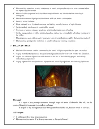  The tunneling procedure is more economical in nature, compared to open cut trench method when
the depth is beyond a limit
 The surface life or ground activities like transportation are not disturbed when tunneling is
undergone.
 The method ensures high-speed construction with low power consumption
 Reduces Noise Pollution
 These methods have freedom from snow and iceberg hazards, in areas of high altitudes
 Surface and air interference is restricted for tunnels
 Provision of tunnels with easy gradients, help in reducing the cost of hauling
 For the transportation of public utilities, tunneling method has a remarkable advantage compared to
the bridge.
 The dangerous open cut to a nearby structure, when it is needed, is solved by the tunneling method
 The tunneling grant greater protection in aerial warfare and bombing conditions
 DISADVANTAGES
 The initial investment cost for commencing the tunnel is high compared to the open cut method.
 Highly skilled and experienced designers and engineer team only will work best for this operation.
 Higher and constant supervision from the start to the end of the tunneling project is necessary
without any compromise
 Highly sophisticated and specialized equipment are necessary to perform the tunneling operations.
Open cut:
It is open to sky passage excavated through huge soil mass of obstacle, like hill, run in
required direction to connect two roads or railways.
It is open to sky passage excavated through an obstacle like hill, to allow roads or railways.
Advantages:
 It will require less time for construction.
 The construction cost will be less as compared to the cost of tunnel.
 