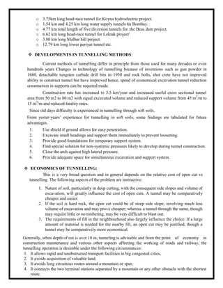 o 3.75km long head-race tunnel for Koyna hydroelectric project.
o 1.54 km and 4.25 km long water supply tunnels in Bombay.
o 4.77 km total length of five diversion tunnels for the Beas dam project.
o 6.62 km long head-race tunnel for Loktak project'
o 3.80 km long Malbar hill project.
o 12.79 km long lower periyar tunnel etc.
 DEVELOPMENTS IN TUNNELLING METHODS:
Current methods of tunnelling differ in principle from those used for many decades or even
hundreds years Changes in technology of tunnelling because of inventions such as gun powder in
1680, detachable tungsten carbide drill bits in 1930 and rock bolts, shot crete have not improved
ability to construct tunnel but have improved hence, speed of economical excavation tunnel reduction
construction in supports can be required made.
Construction rate has increased to 3.5 km/year and increased useful cross sectional tunnel
area from 50 m2 to 80 m2 with equal excavated volume and reduced support volume from 45 m2
/m to
15 m2
/m and reduced fatality rates.
Since old days difficulty is experienced in tunnelling through soft soils.
From yester-years’ experience for tunnelling in soft soils, some findings are tabulated for future
advantages.
1. Use shield if ground allows for easy penetration.
2. Excavate small headings and support them immediately to prevent loosening.
3. Provide good foundations for temporary support system.
4. Find special solution for non-systemic pressures likely to develop during tunnel construction.
5. Close the arch against high lateral pressure.
6. Provide adequate space for simultaneous excavation and support system.
 ECONOMICS OF TUNNELLING:
This is a very broad question and in general depends on the relative cost of open cut vs
tunnelling. The following aspects of the problem are instructive:
1. Nature of soil, particularly in deep cutting, with the consequent side slopes and volume of
excavation, will greatly influence the cost of open cuts. A tunnel may be comparatively
cheaper and easier.
2. If the soil is hard rock, the open cut could be of steep side slope, involving much less
volume of excavation and may prove cheaper; whereas a tunnel through the same, though
may require little or no timbering, may be very difficult to blast out.
3. The requirements of fill in the neighbourhood also largely influence the choice. If a large
amount of material is needed for the nearby fill, an open cut may be justified, though a
tunnel may be comparatively more economical.
Generally, when depth of cut is over 18 m, tunneling is advisable and from the point of economy in
construction maintenance and various other aspects affecting the working of roads and railway, the
tunnelling operation is desirable under the following circumstances:
1. It allows rapid and unobstructed transport facilities in big congested cities,
2. It avoids acquisition of valuable land.
3. It avoids long circuitous routes around a mountain or spur,
4. It connects the two terminal stations separated by a mountain or any other obstacle with the shortest
route.
 