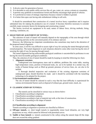 5. It diverts water for generation of power.
6. It is desirable to carry public utility services like oil, gas, water, etc. across a stream or a mountain.
7. It permits easy gradients in mountainous terrain and thereby encourages high speed of vehicles.
8. It is preferred on routes of strategic importance because a tunnel is hidden in ground.
9. It is better then open cuts having side embankment sliding in soft soils.
It should be remembered that construction of a tunnel involves heavy expenditure and it requires
substantial time for making the productive use of a tunnel. It becomes therefore necessary to consider
carefully major economic factors for designing and constructing a tunnel.
The factors involved are equipment to be used, nature of labour force, driving methods, lining,
mucking, ventilation, etc.
 SELECTION OF ALIGNMENT OF TUNNEL:
The selection of route of tunnel will naturally depend on the topography of the area through which
tunnel is passing and also on the convenient points of its entrance and exit.
However, the following two important considerations also sometimes may lead to the alteration of
the proposed tunnel alignment:
In some cases, it will be very difficult to secure right of way for carrying the tunnel through privately
owned properties. The tunnel alignment in such situations altered to some other route having the min of
securing the right of way for passing through tunnel.
The tunnel alignment having unfavourable geological conditions is uncontrolled in preference to one
having the most favourable geological conditions.
Thus, the selection of site of tunnel should be made by keeping in mind the following two facts:
1. Alignment restraints:
Underground area heterogenous mass and in addition, problems like water table, meeting
high temperature zones, position of fractured rocks, etc. are to be tackled. In a similar way, the
works of human beings such as filled up ground, presence of service lines, etc. are also to be
tackled.
A thorough detailed inspection and evaluation of the existing alignment restraints of
underground space should therefore be made and it should be correlated with the tunnelling
technology to be adopted for the project.
2. Environmental considerations:
The site of tunnel should be selected in such a way that the least difficulty is experienced for
various environmental factors such as disposal of exhaust gas, ground-water, muck, etc.
 CLASSIFICATION OF TUNNELS:
The tunnels can be classified in various ways as shown below:
1. Classification according to alignment.
2. Classification according to purpose.
3. Classification according to type of material met with, at the time of construction.
4. Classification according to the shape of tunnels
(1) Classification according to alignment:
Tunnels according to alignment or position are classified as follows:
a) Off-spur tunnels, i.e. short length tunnels to negotiatethe minor local obstacles, are very high
projections on way, which cannot be followed with permitted curves.
b) Saddle or base tunnels i.e. tunnels constructed in the valleys along the natural slope till the slope
does not exceed the ruling gradient.
 