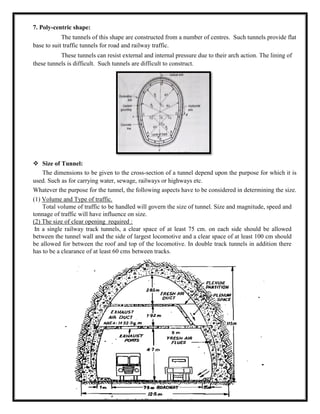 7. Poly-centric shape:
The tunnels of this shape are constructed from a number of centres. Such tunnels provide flat
base to suit traffic tunnels for road and railway traffic.
These tunnels can resist external and internal pressure due to their arch action. The lining of
these tunnels is difficult. Such tunnels are difficult to construct.
 Size of Tunnel:
The dimensions to be given to the cross-section of a tunnel depend upon the purpose for which it is
used. Such as for carrying water, sewage, railways or highways etc.
Whatever the purpose for the tunnel, the following aspects have to be considered in determining the size.
(1) Volume and Type of traffic.
Total volume of traffic to be handled will govern the size of tunnel. Size and magnitude, speed and
tonnage of traffic will have influence on size.
(2) The size of clear opening required :
In a single railway track tunnels, a clear space of at least 75 cm. on each side should be allowed
between the tunnel wall and the side of largest locomotive and a clear space of at least 100 cm should
be allowed for between the roof and top of the locomotive. In double track tunnels in addition there
has to be a clearance of at least 60 cms between tracks.
 