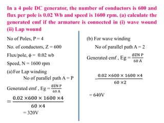 In a 4 pole DC generator, the number of conductors is 600 and
flux per pole is 0.02 Wb and speed is 1600 rpm. (a) calculate the
generated emf if the armature is connected in (i) wave wound
(ii) Lap wound
No of Poles, P = 4
No. of conductors, Z = 600
Flux/pole, ϕ = 0.02 wb
Speed, N = 1600 rpm
(a)For Lap winding
No of parallel path A = P
Generated emf , Eg =
∅ZN P
60 A
=
0.02 ×600 × 1600 ×4
60 ×4
= 320V
(b) For wave winding
No of parallel path A = 2
Generated emf , Eg =
∅ZN P
60 A
=
0.02 ×600 × 1600 ×4
60 ×2
= 640V
 