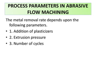 The metal removal rate depends upon the
following parameters.
• 1. Addition of plasticizers
• 2. Extrusion pressure
• 3. Number of cycles
PROCESS PARAMETERS IN ABRASIVE
FLOW MACHINING
 