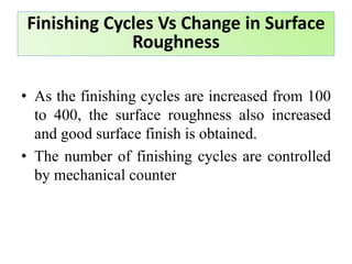 • As the finishing cycles are increased from 100
to 400, the surface roughness also increased
and good surface finish is obtained.
• The number of finishing cycles are controlled
by mechanical counter
Finishing Cycles Vs Change in Surface
Roughness
 