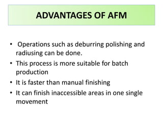 • Operations such as deburring polishing and
radiusing can be done.
• This process is more suitable for batch
production
• It is faster than manual finishing
• It can finish inaccessible areas in one single
movement
ADVANTAGES OF AFM
 