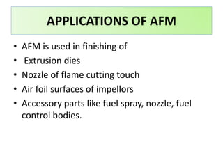 • AFM is used in finishing of
• Extrusion dies
• Nozzle of flame cutting touch
• Air foil surfaces of impellors
• Accessory parts like fuel spray, nozzle, fuel
control bodies.
APPLICATIONS OF AFM
 