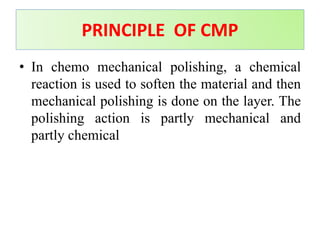 • In chemo mechanical polishing, a chemical
reaction is used to soften the material and then
mechanical polishing is done on the layer. The
polishing action is partly mechanical and
partly chemical
PRINCIPLE OF CMP
 