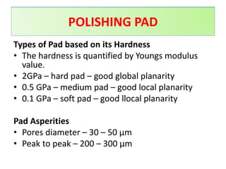 Types of Pad based on its Hardness
• The hardness is quantified by Youngs modulus
value.
• 2GPa – hard pad – good global planarity
• 0.5 GPa – medium pad – good local planarity
• 0.1 GPa – soft pad – good llocal planarity
Pad Asperities
• Pores diameter – 30 – 50 μm
• Peak to peak – 200 – 300 μm
POLISHING PAD
POLISHING PAD
 