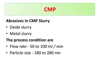 Abrasives in CMP Slurry
• Oxide slurry
• Metal slurry
The process condition are
• Flow rate - 50 to 100 ml / min
• Particle size - 180 to 280 nm
CMP
 