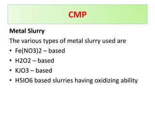 Metal Slurry
The various types of metal slurry used are
• Fe(NO3)2 – based
• H2O2 – based
• KJO3 – based
• H5IO6 based slurries having oxidizing ability
CMP
 