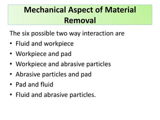 The six possible two way interaction are
• Fluid and workpiece
• Workpiece and pad
• Workpiece and abrasive particles
• Abrasive particles and pad
• Pad and fluid
• Fluid and abrasive particles.
Mechanical Aspect of Material
Removal
 