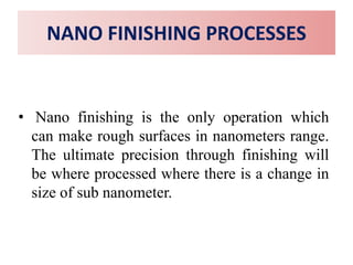NANO FINISHING PROCESSES
• Nano finishing is the only operation which
can make rough surfaces in nanometers range.
The ultimate precision through finishing will
be where processed where there is a change in
size of sub nanometer.
 